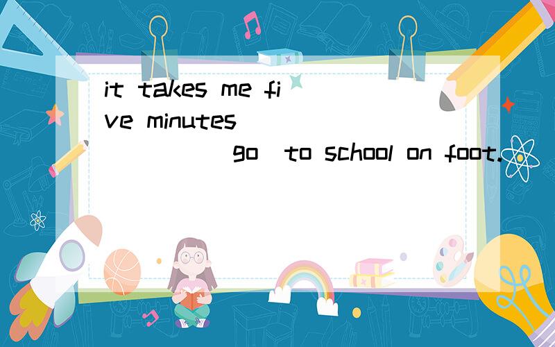 it takes me five minutes________(go)to school on foot.