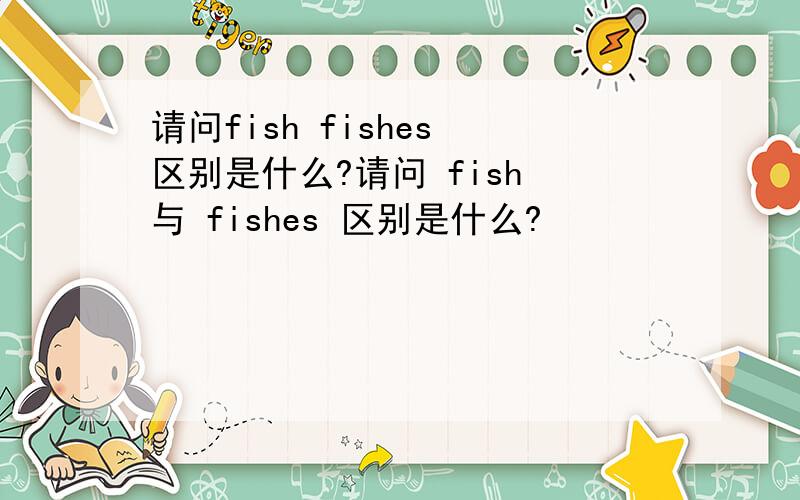 请问fish fishes 区别是什么?请问 fish 与 fishes 区别是什么?