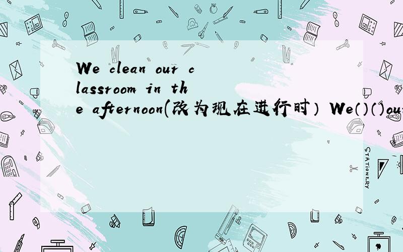 We clean our classroom in the afternoon(改为现在进行时） We（）（）our classroom now.顺便在讲哈It's the o'clock.(对划线部分{the o'clock}提问）（）the（）,please?Can the monkey jump?(做否定回答）No,() ().