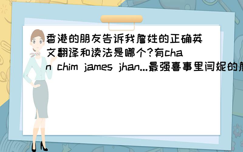 香港的朋友告诉我詹姓的正确英文翻译和读法是哪个?有chan chim james jhan...最强喜事里闫妮的詹沾好像发音是junjun还是qunqun什么的.究竟是哪个?香港的朋友应该更清楚吧