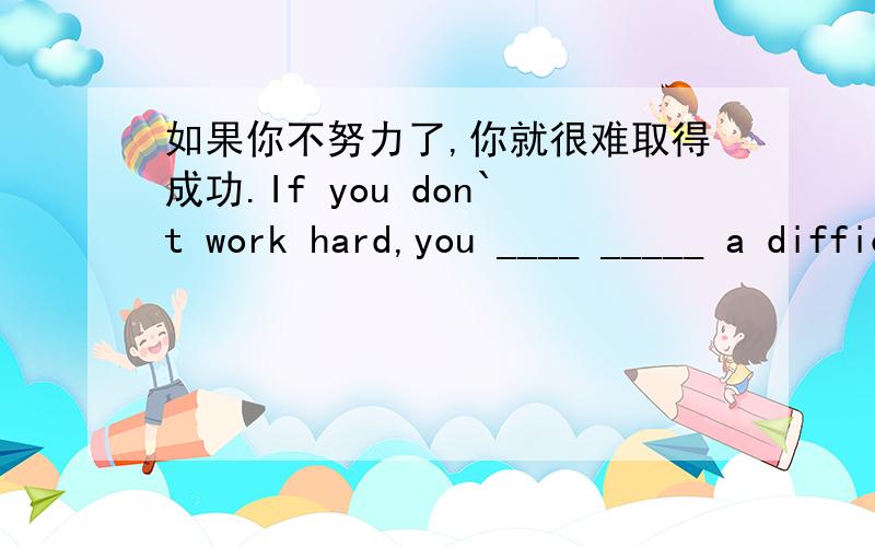 如果你不努力了,你就很难取得成功.If you don`t work hard,you ____ _____ a difficult time ________ success.