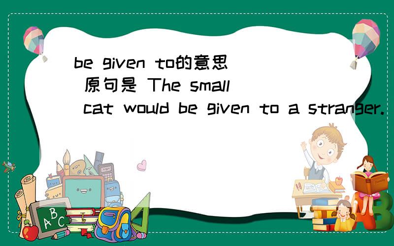 be given to的意思 原句是 The small cat would be given to a stranger.