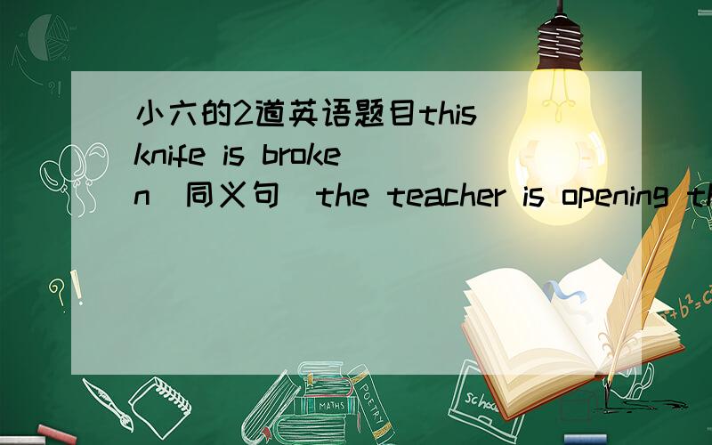 小六的2道英语题目this knife is broken（同义句)the teacher is opening the door (改为祈使句)我就不另外加分了 我觉得20分已经够了……