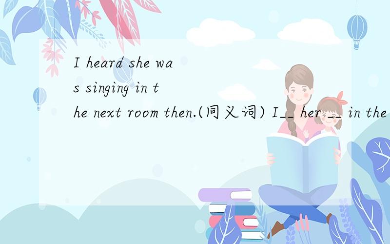 I heard she was singing in the next room then.(同义词) I__ her __ in the next room thenRT
