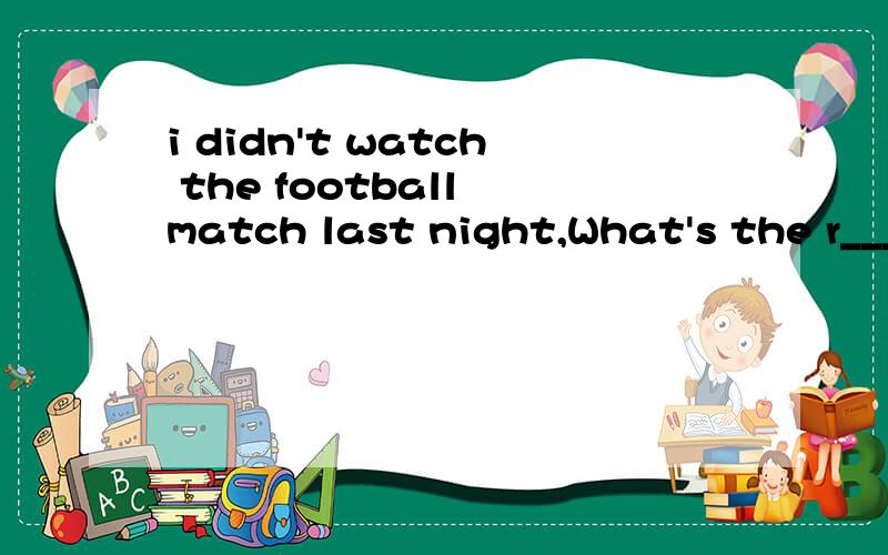 i didn't watch the football match last night,What's the r____?
