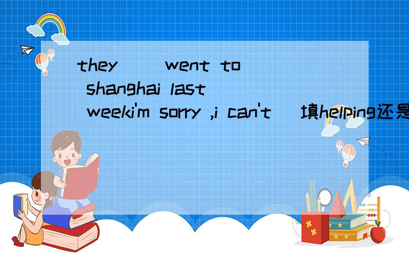 they ()went to shanghai last weeki'm sorry ,i can't (填helping还是visiting)you because i have to help my mom