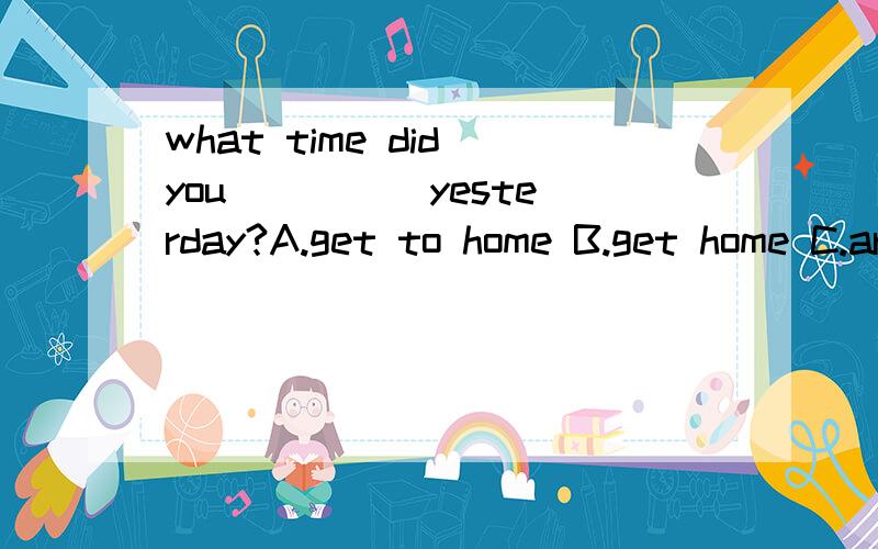 what time did you ____ yesterday?A.get to home B.get home C.arrive at home D.come to home