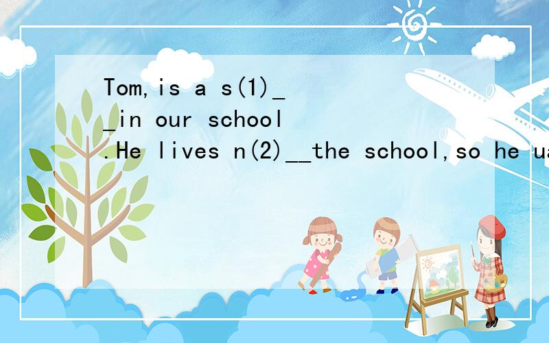 Tom,is a s(1)__in our school.He lives n(2)__the school,so he uaually g(3)__to school on food.上面不够,接着：Tom studies very hard at school.In class,he (4)l__to the teacher carefully.He is good a(5)__ Maths,PE and E(6)___.(1) (2) (3) (4) (5) (