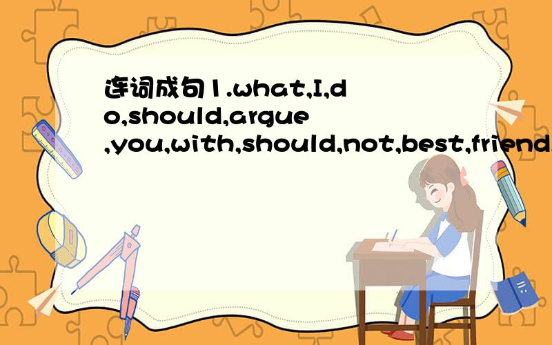 连词成句1.what,I,do,should,argue,you,with,should,not,best,friend,your.-----------------------------------------------------------------2.is,my,cousin,age,same,me,the,as.-----------------------------------------------------------------第一题有