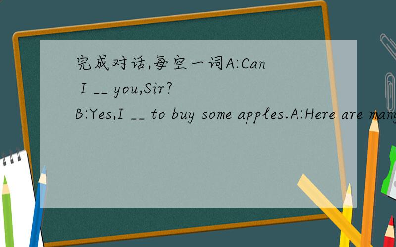 完成对话,每空一词A:Can I __ you,Sir?B:Yes,I __ to buy some apples.A:Here are many fresh apples.B:Let me __ a look.__ __ are they?A:Five Yuan a kilo.B:That is too __.Can I take it __ 4 Yuan?A:OK!__ __ kilos do you wants?B:Three kilos,please.A: