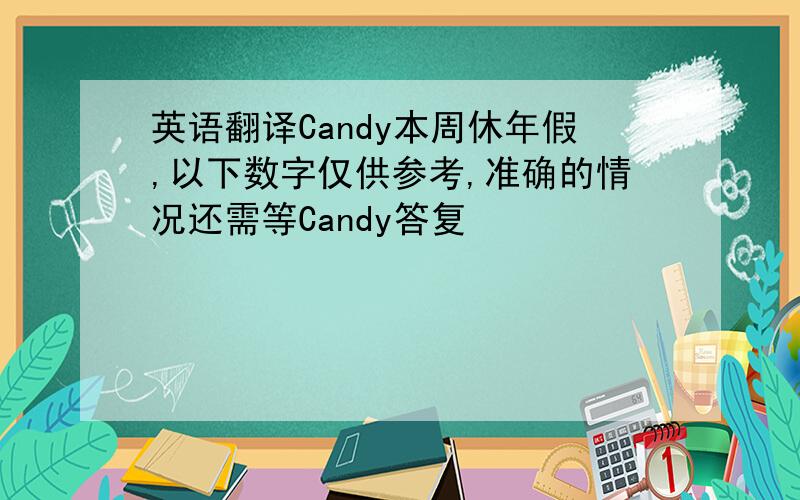 英语翻译Candy本周休年假,以下数字仅供参考,准确的情况还需等Candy答复