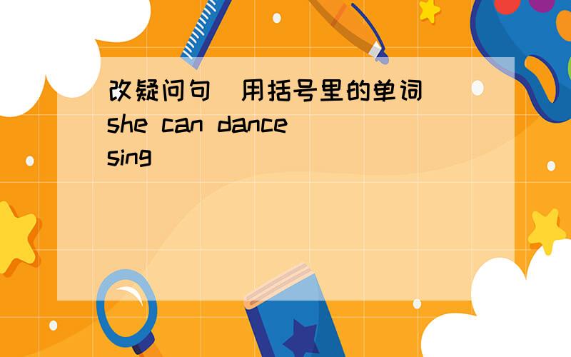 改疑问句(用括号里的单词） she can dance(sing)