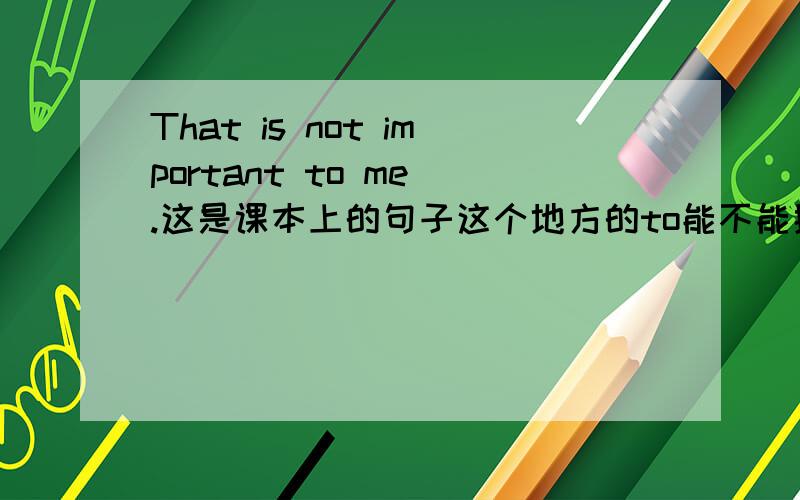 That is not important to me .这是课本上的句子这个地方的to能不能换成for,一般的句子都是 It is ＋形容词＋for＋sb.to do 这种句子的to 和 for 有什么区别么?