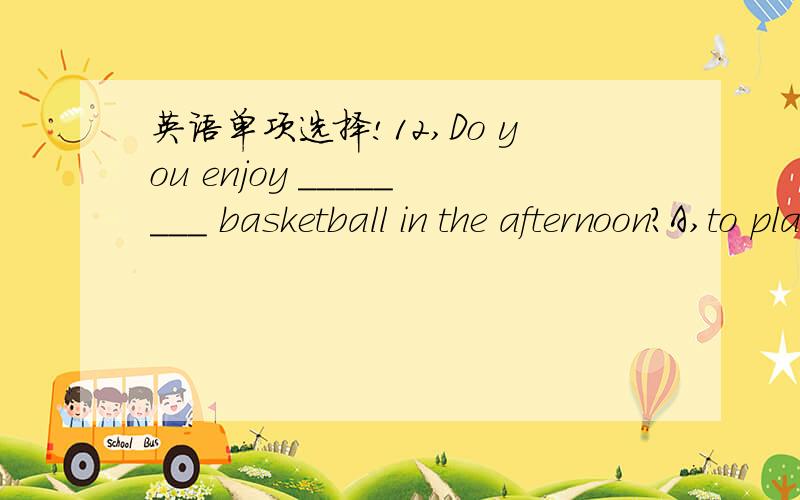 英语单项选择!12,Do you enjoy ________ basketball in the afternoon?A,to play B,play C,playing D,plays13,_________ do you live and _______ language can you speak?A,Where ,what B,What,what C,Where ,where D,What,where14,--Is there a post office nex