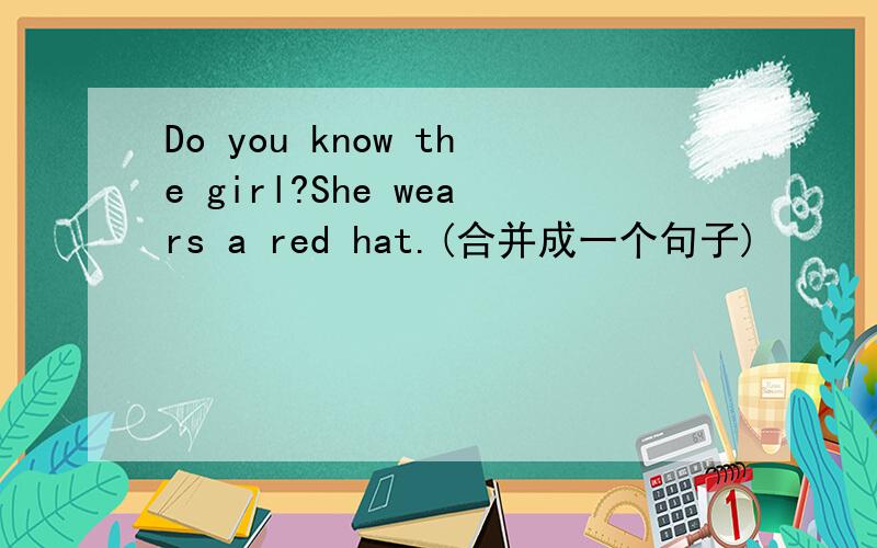 Do you know the girl?She wears a red hat.(合并成一个句子)