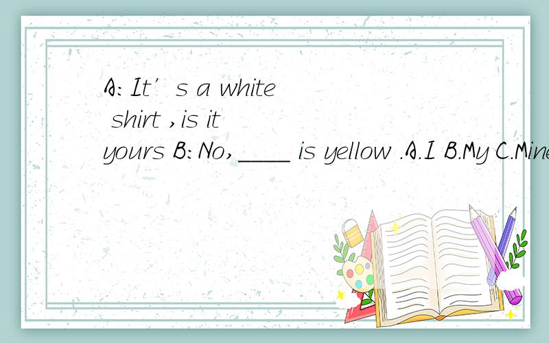A:It’s a white shirt ,is it yours B:No,____ is yellow .A.I B.My C.Mine D.Me