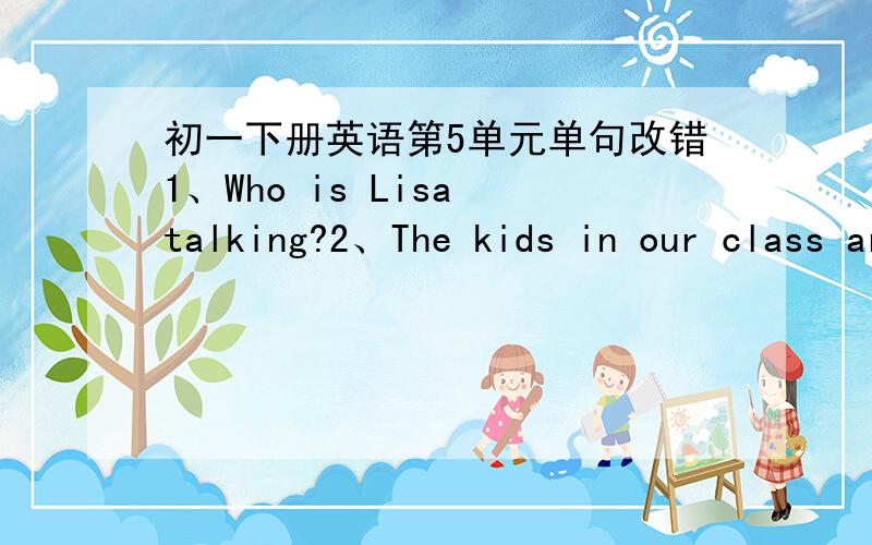 初一下册英语第5单元单句改错1、Who is Lisa talking?2、The kids in our class are singing very good?3、He is listen to me.