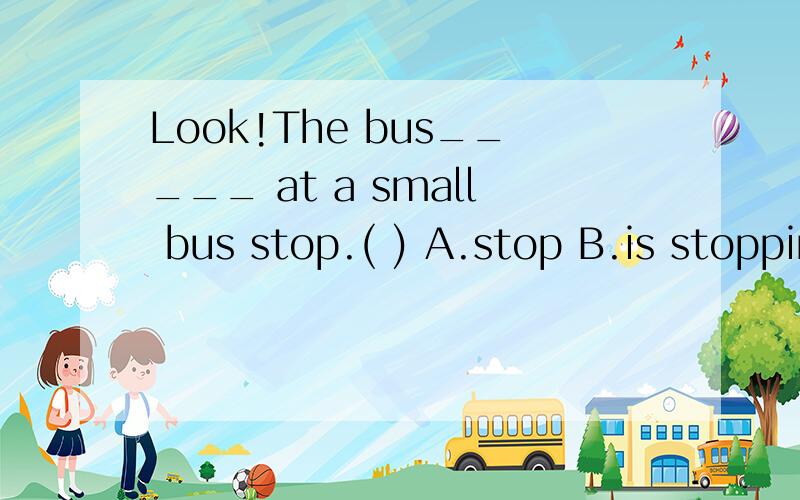 Look!The bus_____ at a small bus stop.( ) A.stop B.is stopping C.stopping D.stopsLOOK后面跟V-ing形式,选B,可有人说stop是瞬间完成的动作,不用进行时.The bus是第三人称单数,故选D.请问到底选哪一个?