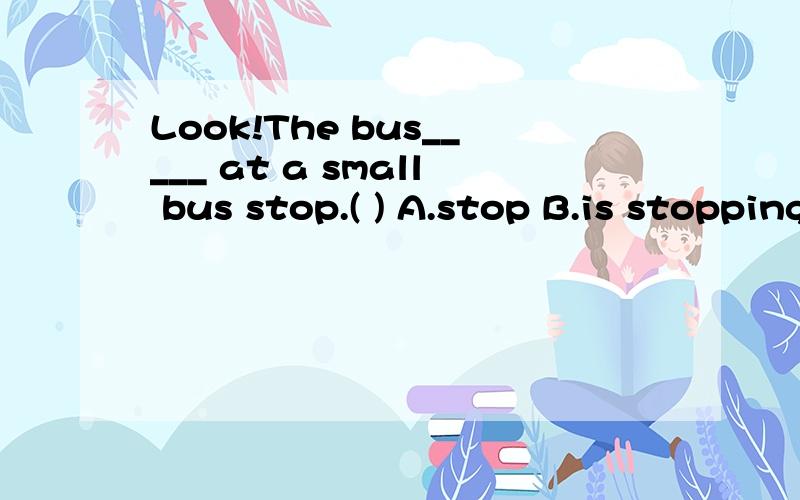 Look!The bus_____ at a small bus stop.( ) A.stop B.is stopping C.stopping D.stops应该选哪个?为什么有个句子是The bus stops at the stop,而不是选的B纳?
