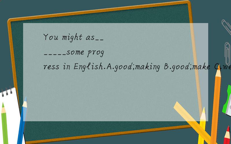 You might as_______some progress in English.A.good;making B.good;make C.well;make D.well;to makeYou might as_______some progress in English.A.good;making B.good;make C.well;make D.well;to make