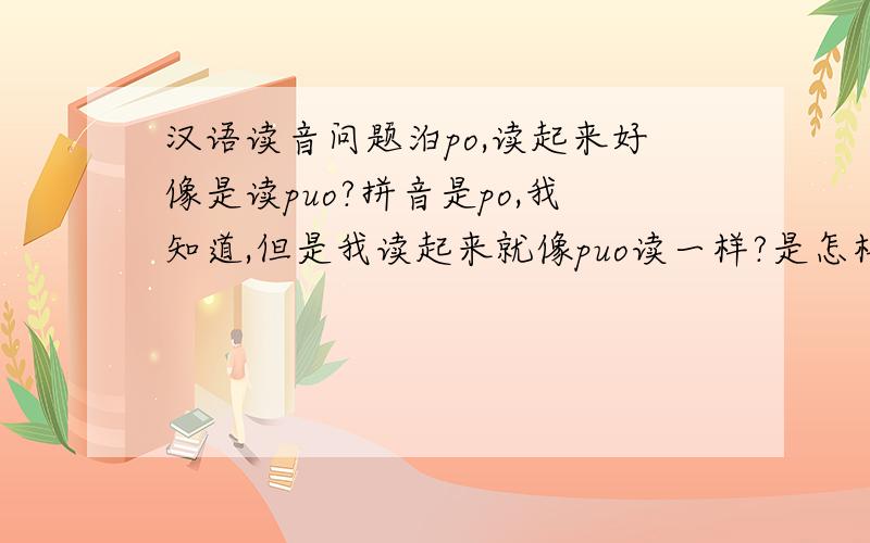 汉语读音问题泊po,读起来好像是读puo?拼音是po,我知道,但是我读起来就像puo读一样?是怎样读的?