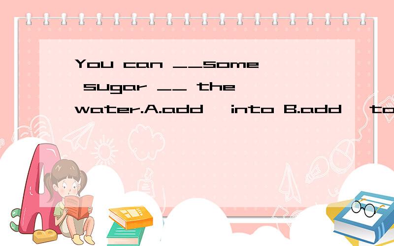 You can __some sugar __ the water.A.add ,into B.add ,to