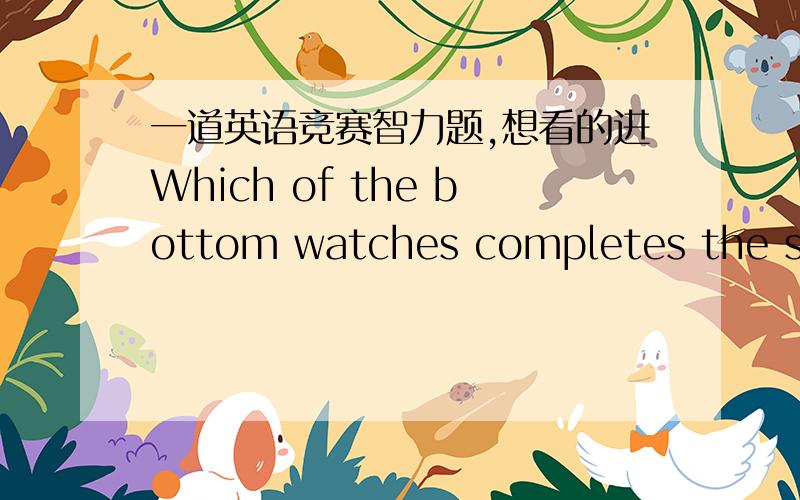 一道英语竞赛智力题,想看的进Which of the bottom watches completes the sequence?9：26 2：12 5：55 6：09 A4：06 B1：51 C2：24 D3：14为什么为什么为什么