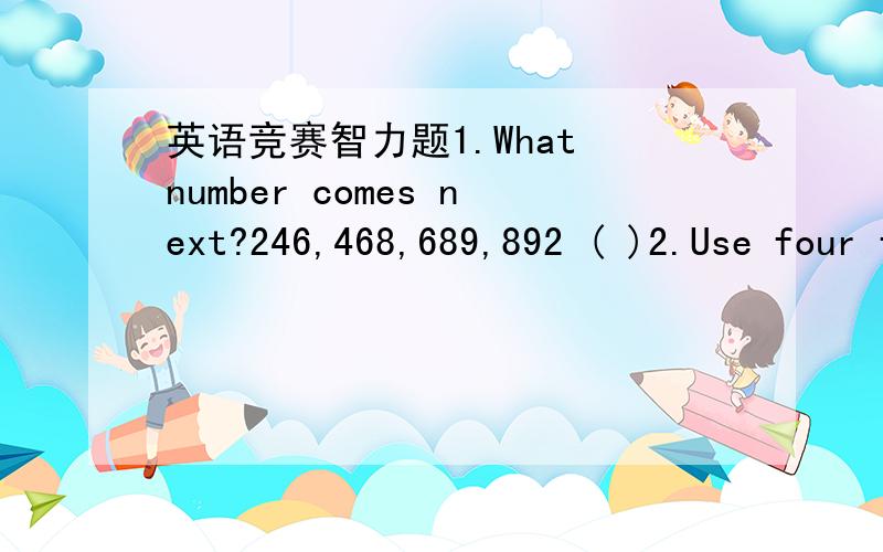 英语竞赛智力题1.What number comes next?246,468,689,892 ( )2.Use four fours to form a math problem witn the mark of