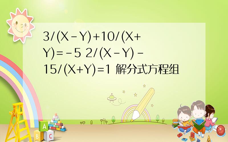 3/(X-Y)+10/(X+Y)=-5 2/(X-Y)-15/(X+Y)=1 解分式方程组