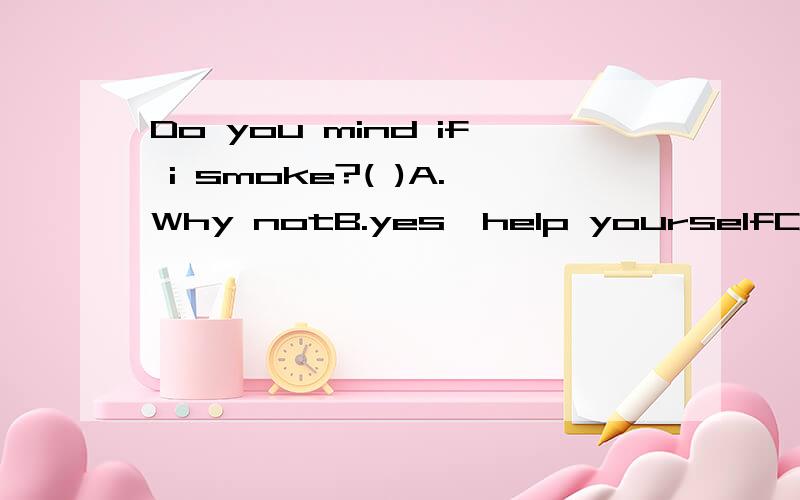 Do you mind if i smoke?( )A.Why notB.yes,help yourselfC.Go aheadD.yes,but,you'd better notWhich is right?THanks~