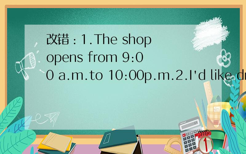 改错：1.The shop opens from 9:00 a.m.to 10:00p.m.2.I'd like drink some water.每个只有一个错不可以加词减词哦哦!