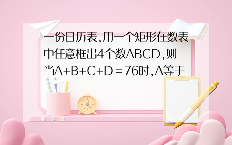 一份日历表,用一个矩形在数表中任意框出4个数ABCD,则当A+B+C+D＝76时,A等于