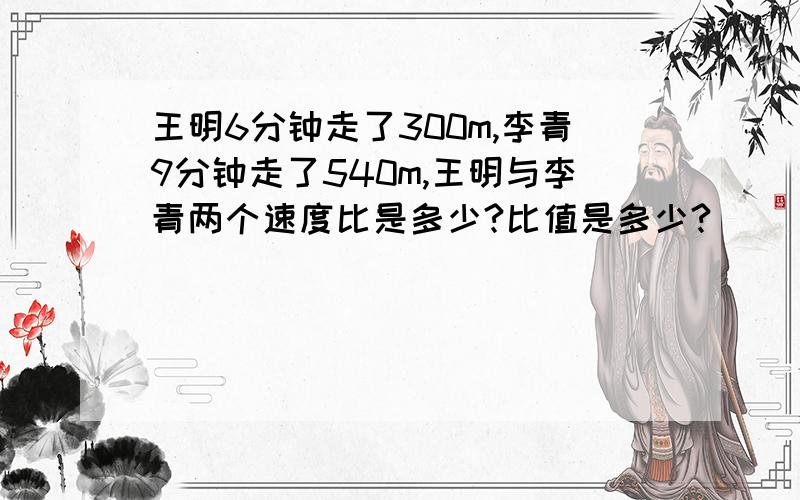 王明6分钟走了300m,李青9分钟走了540m,王明与李青两个速度比是多少?比值是多少?