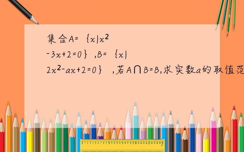 集合A=｛x|x²-3x+2=0｝,B=｛x|2x²-ax+2=0｝ ,若A∩B=B,求实数a的取值范围