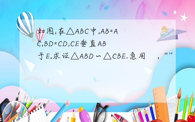 如图,在△ABC中,AB=AC,BD=CD,CE垂直AB于E,求证△ABD∽△CBE.急用    ,“”