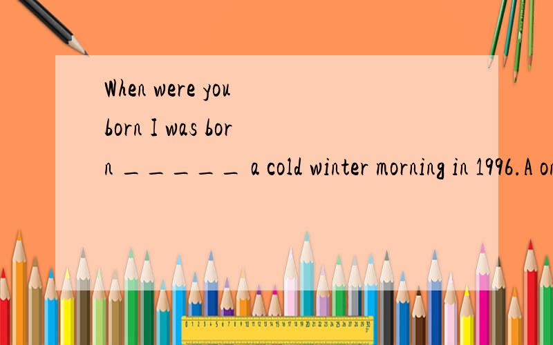 When were you born I was born _____ a cold winter morning in 1996.A on B in C at 为什么是on?这里并没有具体到那一天啊?