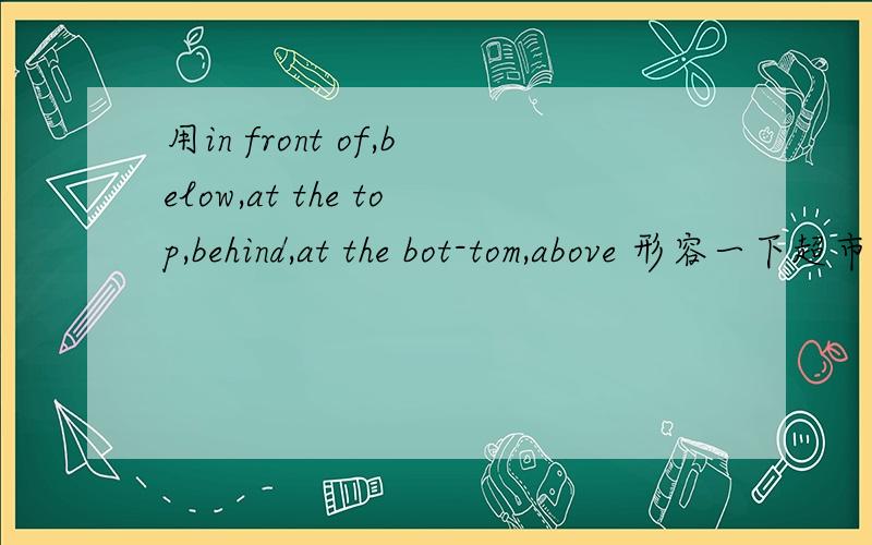 用in front of,below,at the top,behind,at the bot-tom,above 形容一下超市里的货物,