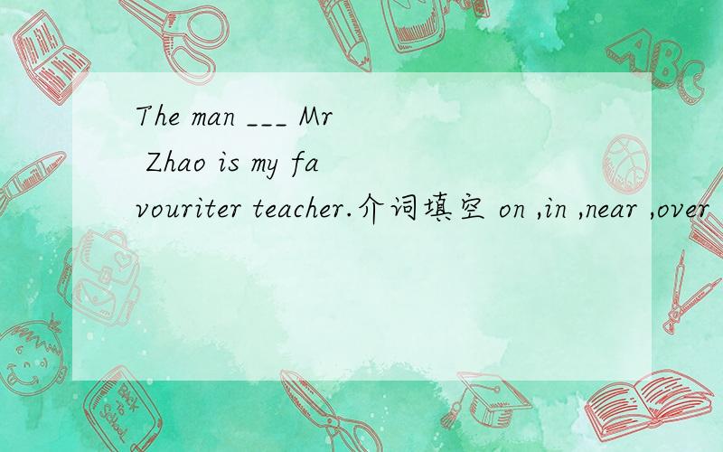 The man ___ Mr Zhao is my favouriter teacher.介词填空 on ,in ,near ,over ,under ,behind,in front