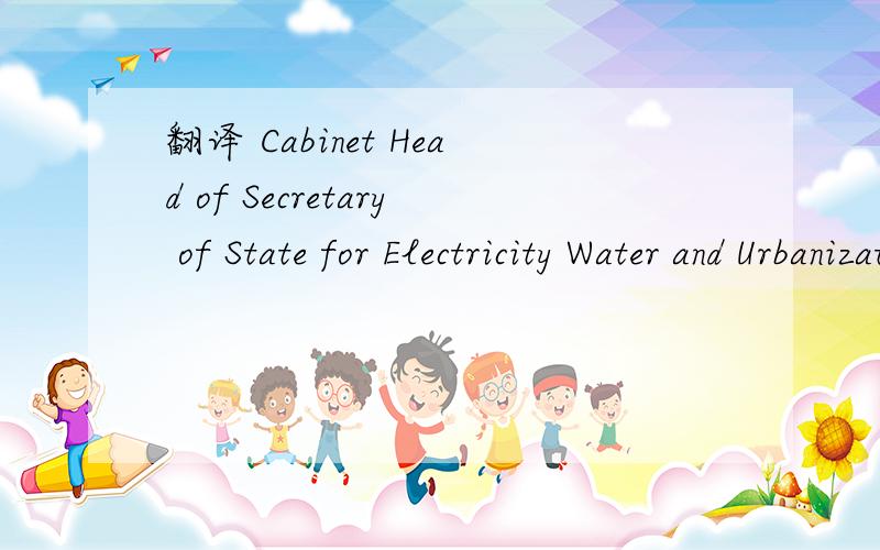 翻译 Cabinet Head of Secretary of State for Electricity Water and Urbanization要准确的.软件翻的不要.