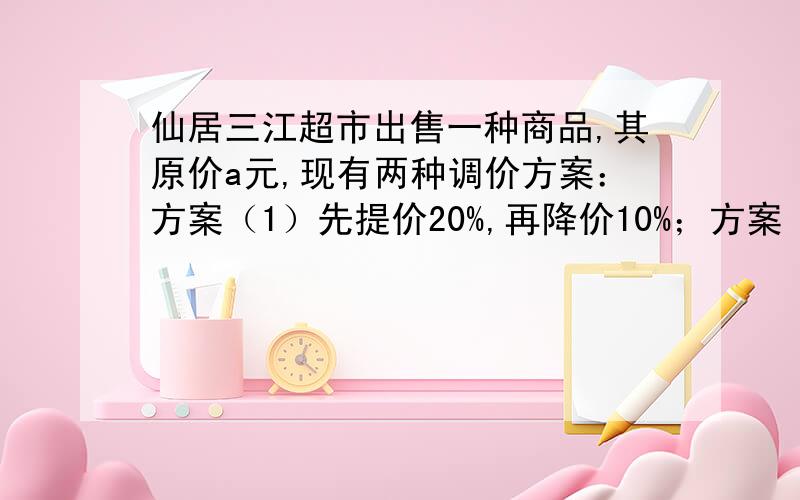 仙居三江超市出售一种商品,其原价a元,现有两种调价方案：方案（1）先提价20%,再降价10%；方案（2）先降价10%,再提价20%；（1）请分别计算两种调价方案的最后结果．（2）如果调价后商品的