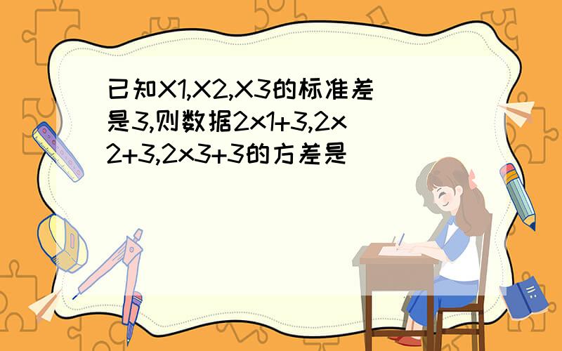已知X1,X2,X3的标准差是3,则数据2x1+3,2x2+3,2x3+3的方差是