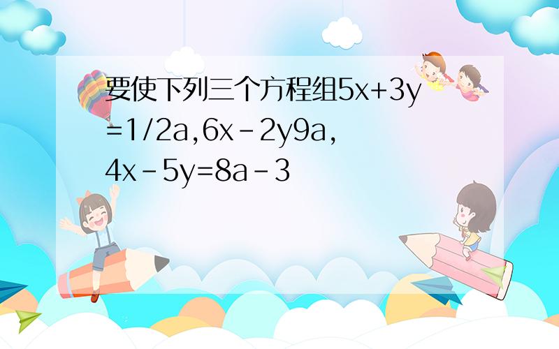 要使下列三个方程组5x+3y=1/2a,6x-2y9a,4x-5y=8a-3