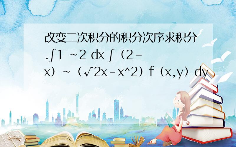 改变二次积分的积分次序求积分.∫1 ~2 dx ∫（2-x）~（√2x-x^2）f（x,y）dy