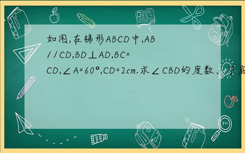 如图,在梯形ABCD中,AB//CD,BD⊥AD,BC=CD,∠A=60°,CD=2cm.求∠CBD的度数、下底AB的长.
