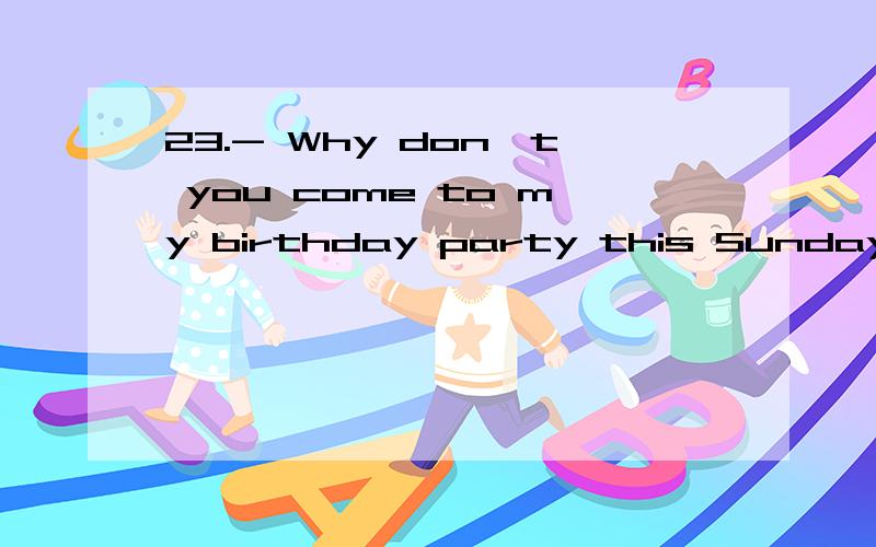 23.- Why don't you come to my birthday party this Sunday?- ______D_A.Because I'm very busy.B.Ok,I don't.C.Ok,I do.D.Ok,I will.