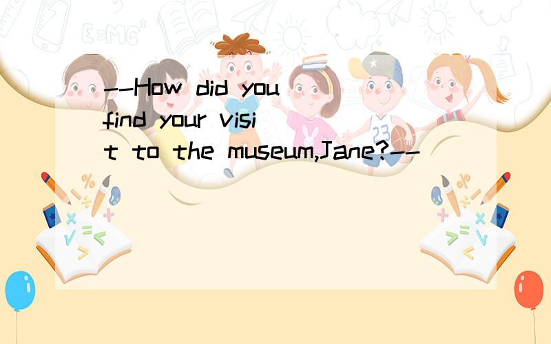 --How did you find your visit to the museum,Jane?--___________.A.By taking a No.3 BusB.Oh,wonderfulC.I went there aloneD.A classmate of mine showed me the way为什么不选D?