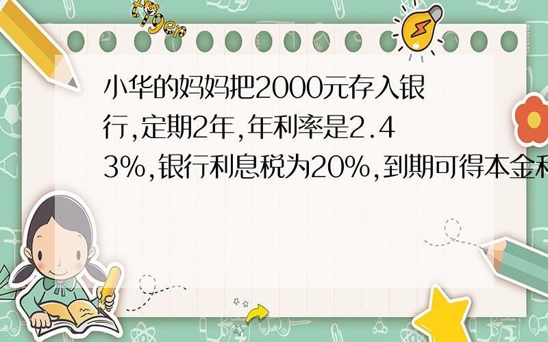 小华的妈妈把2000元存入银行,定期2年,年利率是2.43%,银行利息税为20%,到期可得本金和税后利息一共多少元
