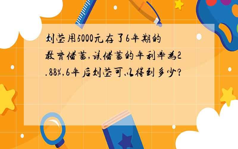 刘莹用5000元存了6年期的教育储蓄,该储蓄的年利率为2.88%,6年后刘莹可以得到多少?