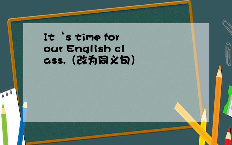 It‘s time for our English class.（改为同义句）