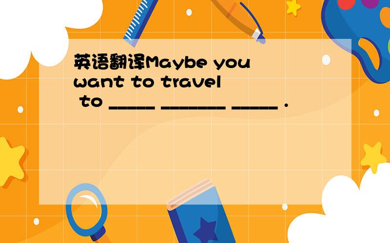 英语翻译Maybe you want to travel to _____ _______ _____ .